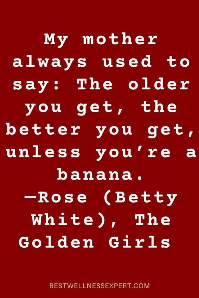 My mother always used to say The older you get, the better you get, unless you’re a banana. —Rose (Betty White), The Golden Girls